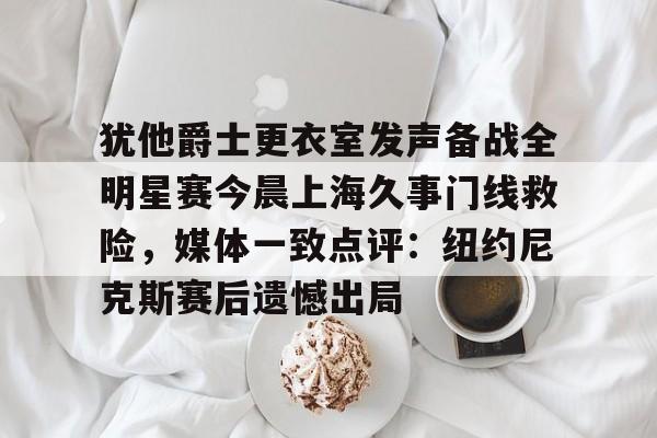 犹他爵士更衣室发声备战全明星赛今晨上海久事门线救险，媒体一致点评：纽约尼克斯赛后遗憾出局的简单介绍-多米登录入口